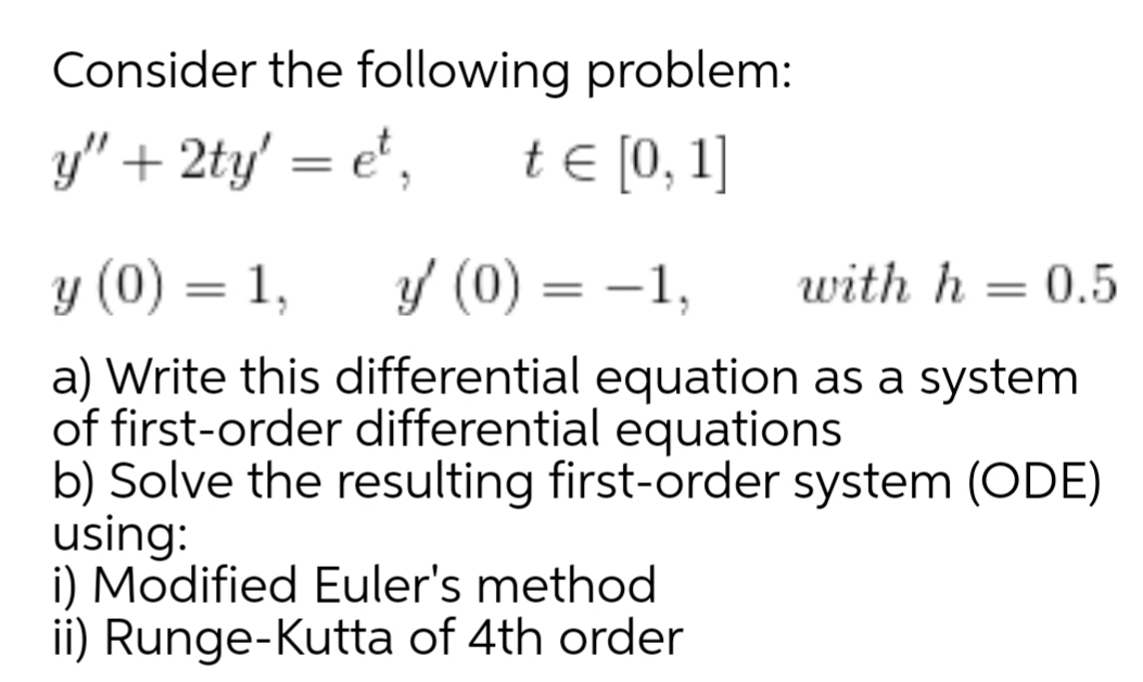 Consider the following problem:
y" + 2ty' = e',
t € [0, 1]
y (0) = 1,
y (0) = -1,
with h = 0.5
%3|
a) Write this differential equation as a system
of first-order differential equations
b) Solve the resulting first-order system (ODE)
using:
i) Modified Euler's method
ii) Runge-Kutta of 4th order
