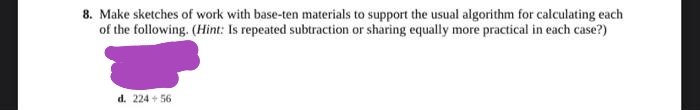 8. Make sketches of work with base-ten materials to support the usual algorithm for calculating each
of the following. (Hint: Is repeated subtraction or sharing equally more practical in each case?)
d. 224 + 56
