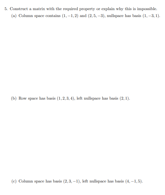 5. Construct a matrix with the required property or explain why this is impossible.
(a) Column space contains (1, –1,2) and (2,5, –3), nullspace has basis (1, -3, 1).
(b) Row space has basis (1,2, 3, 4), left nullspace has basis (2, 1).
(c) Column space has basis (2,3, –1), left nullspace has basis (4, –1,5).
