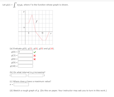 Let g(x) - Re)dt, where fis the function whose graph is shown.
(a) Evaluate g(0), g(3), g(6), g(9) and g(18).
gt0) -0
o(3) -
9(6) -
g(9) -
g(18) -|
(b) On what interval is g increasing?
(c) Where does g have a maximum value?
(d) Sketch a rough graph of g. (Do this on paper. Your instructor may ask you to turn in this work.)
