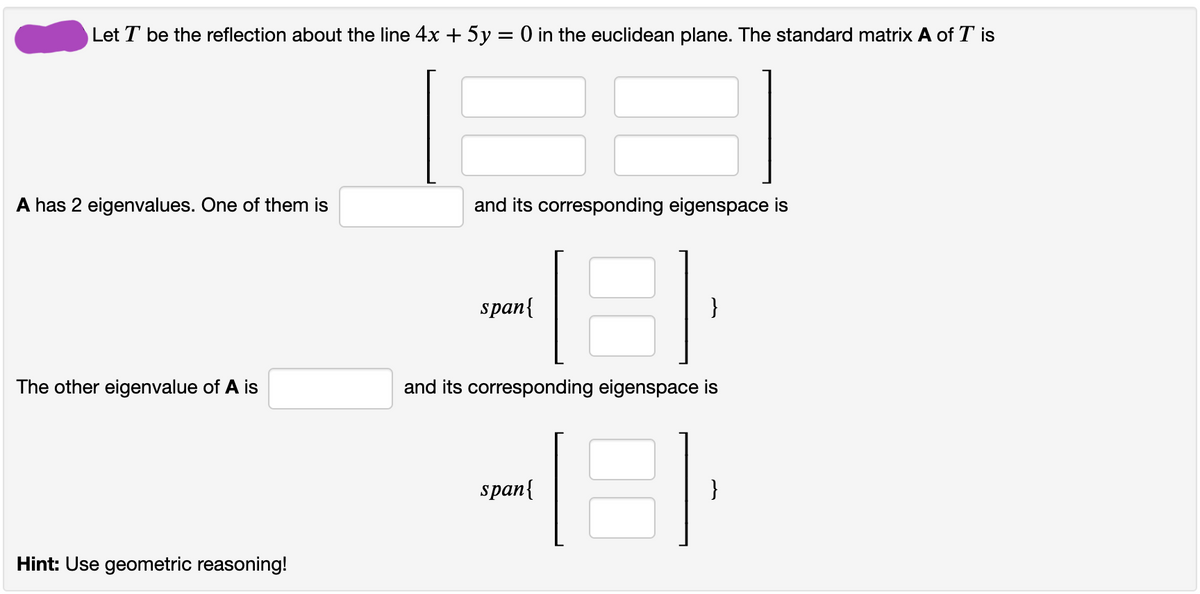 Let T be the reflection about the line 4x + 5y = 0 in the euclidean plane. The standard matrix A of T is
A has 2 eigenvalues. One of them
and its corresponding eigenspace is
span{
}
The other eigenvalue of A is
and its corresponding eigenspace is
span{
}
Hint: Use geometric reasoning!
