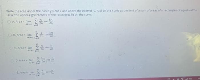 Write the area under the curve y = cos x and above the interval (0, TU21 on the x-axis as the limit of a sum of areas ofn rectangles of equal widths
Have the upper-right corners of the rectangles lie on the curve.
O A. Area = lim
B, Area lim
Cos
C. Area im
con
2n
D. Area lam
E. Area lun
-15
