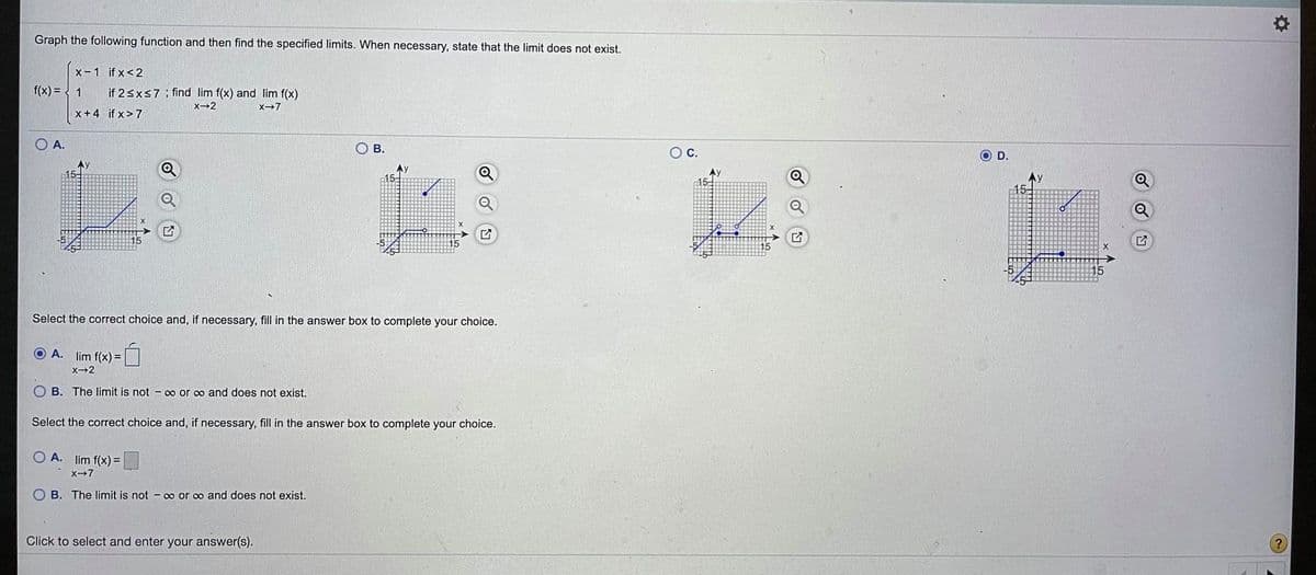 Graph the following function and then find the specified limits. When necessary, state that the limit does not exist.
x-1 if x<2
f(x) = { 1
if 2sxs7 ; find lim f(x) and lim f(x)
X2
X-7
x+4 if x> 7
O A.
о в.
Oc.
O D.
Q
AY
15
15-
Ay
15-
Select the correct choice and, if necessary, fill in the answer box to complete your choice.
O A. lim f(x) =
X-2
OB. The limit is not - 0o or o and does not exist.
Select the correct choice and, if necessary, fill in the answer box to complete your choice.
O A. lim f(x) =
X-7
B. The limit is not - o or co and does not exist.
Click to select and enter your answer(s).
