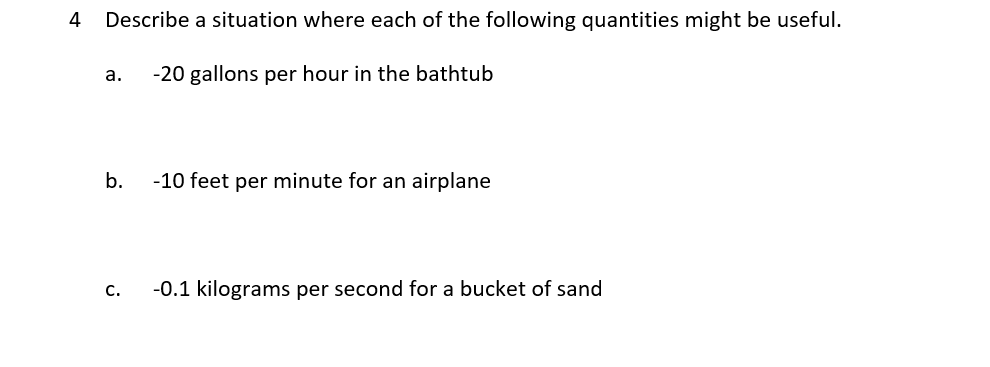 4
Describe a situation where each of the following quantities might be useful.
а.
-20 gallons per hour in the bathtub
b.
-10 feet per minute for an airplane
C.
-0.1 kilograms per second for a bucket of sand
