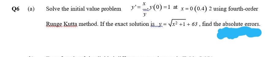 Q6
(a)
Solve the initial value problem
y'=
m(0) =1 at x = 0 (0.4) 2 using fourth-order
y
Runge Kutta method. If the exact solution is = Vx2 +1 + 63 , find the absolute errors.
