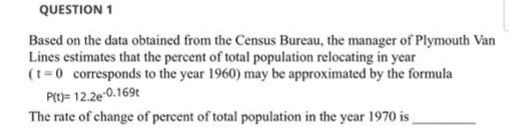 QUESTION 1
Based on the data obtained from the Census Bureau, the manager of Plymouth Van
Lines estimates that the percent of total population relocating in year
(t=0 corresponds to the year 1960) may be approximated by the formula
Prt)= 12.2e-0.169t
The rate of change of percent of total population in the year 1970 is_
