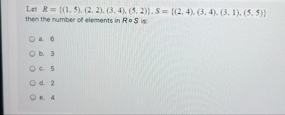 Let R= {(1. 5). (2. 2). (3. 4), (5. 2)}, S = {(2, 4). (3, 4). (3, 1). (5, 5)}
then the number of elements in RoS is:
a. 6
O b. 3
O c. 5
O d. 2
O e. 4
