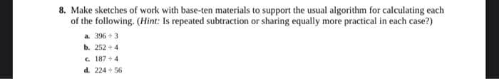 8. Make sketches of work with base-ten materials to support the usual algorithm for calculating each
of the following. (Hint: Is repeated subtraction or sharing equally more practical in each case?)
a. 396 + 3
b. 252 + 4
C. 187 + 4
d. 224 + 56
