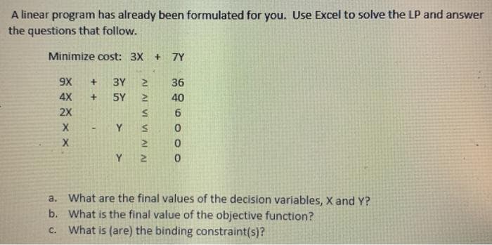 A linear program has already been formulated for you. Use Excel to solve the LP and answer
the questions that follow.
Minimize cost: 3X + 7Y
9X
3Y
36
4X
5Y
40
2X
Y
Y
a. What are the final values of the decision variables, X and Y?
b. What is the final value of the objective function?
c. What is (are) the binding constraint(s)?
AI AI VI VI AI A
