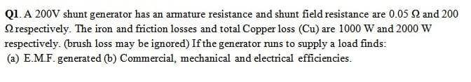 Q1. A 200V shunt generator has an amature resistance and shunt field resistance are 0.05 2 and 200
Nrespectively. The iron and friction losses and total Copper loss (Cu) are 1000 W and 2000 W
respectively. (brush loss may be ignored) If the generator runs to supply a load finds:
(a) E.M.F. generated (b) Commercial, mechanical and electrical efficiencies.
