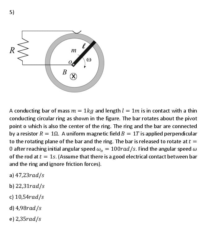 5)
R
m
В
A conducting bar of mass m = 1kg and length I = 1m is in contact with a thin
conducting circular ring as shown in the figure. The bar rotates about the pivot
point o which is also the center of the ring. The ring and the bar are connected
by a resistor R = 10. A uniform magne tic field B = 1T is applied perpendicular
to the rotating plane of the bar and the ring. The bar is released to rotate at t =
O after reaching initial angular speed w, = 100rad/s. Find the angular speed w
of the rod at t = 1s. (Assume that there is a good electrical contact between bar
and the ring and ignore friction forces).
a) 47,23rad/s
b) 22,31rad/s
c) 10,54rad/s
d) 4,98rad/s
e) 2,35rad/s
