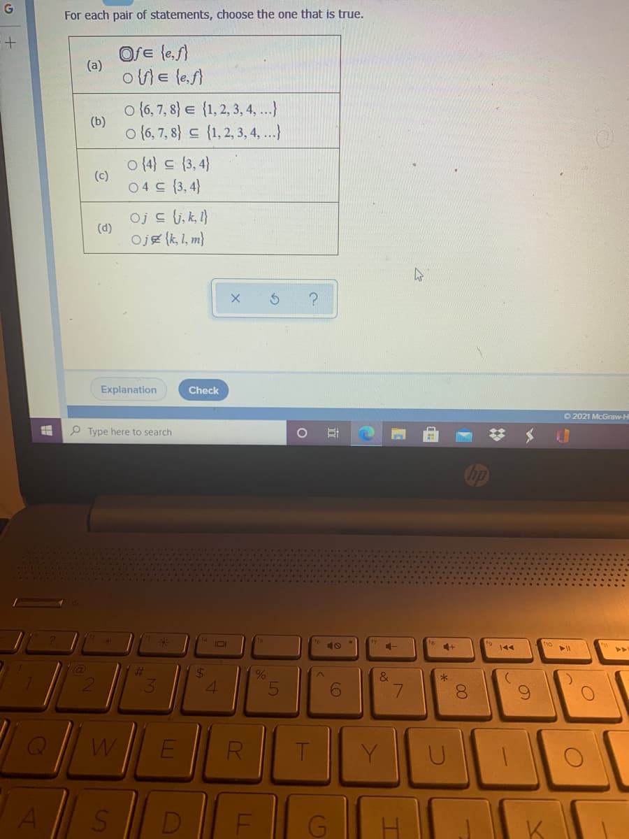 For each pair of statements, choose the one that is true.
Ofe le,f)
(a)
oWE le.f)
o (6, 7, 8} e {1, 2, 3, 4, ...)
(b)
o {6, 7, 8} {1,2, 3, 4, ...)
o(4} 드 (3.4)
(c)
04드 (3,4}
Oj c (i, k, 1}
(d)
Oje (k, 1, m}
Explanation
Check
O 2021 McGraw-H
P Type here to search
10
144
24
&
4.
7.
Y
Al
D
F
K
