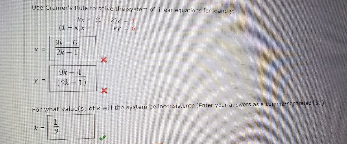 Use Cramer's Rule to solve the system of linear equations for x and y.
kx + (1 – k)y = 4
k)x +
ky = 6
9k –
x =
2k-1
9k – 4
y 3=
(2k- 1)
For what value(s) of k will the system be inconsistent? (Enter your answers as a comma-separated list.)
k =
12
