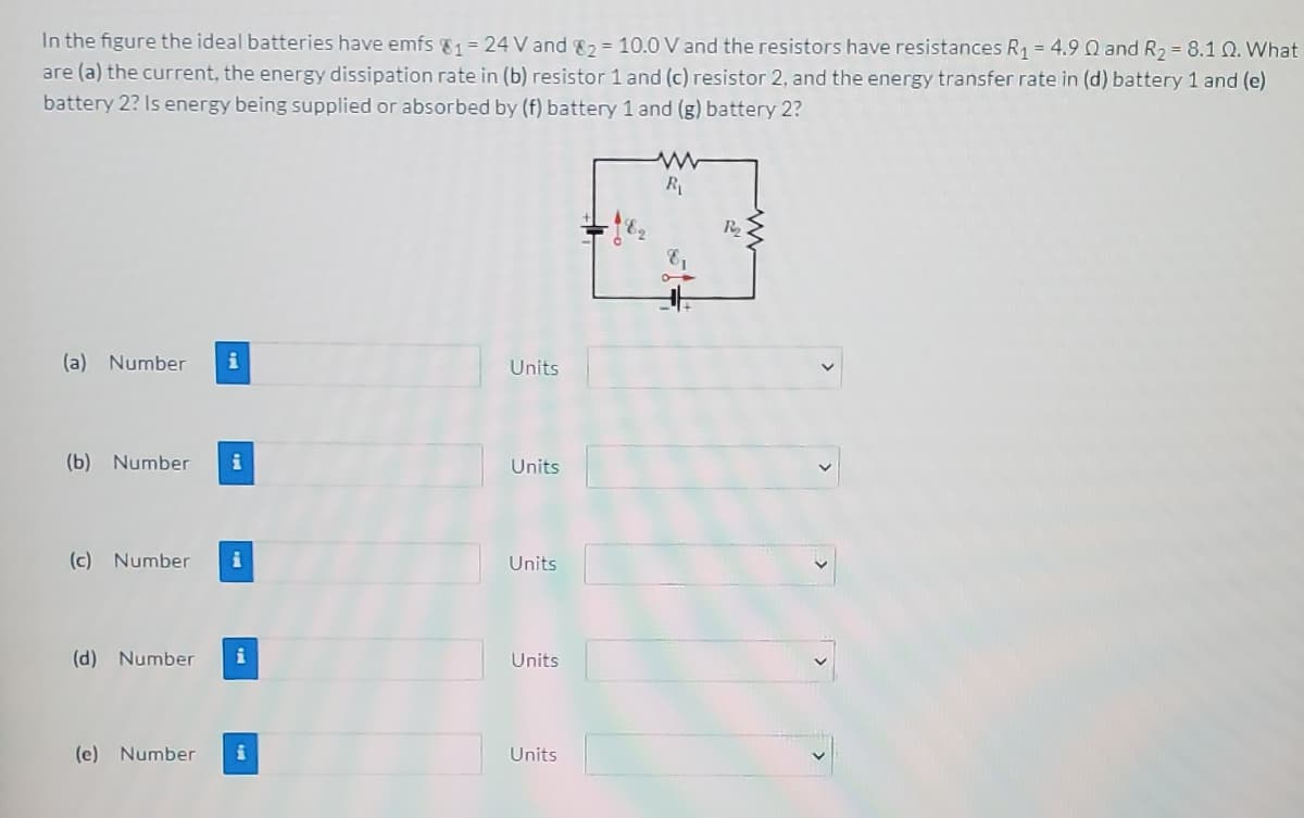 In the figure the ideal batteries have emfs 81 = 24 V and 82 = 10.0 V and the resistors have resistances R1 = 4.9 Q and R, = 8.1 Q. What
are (a) the current, the energy dissipation rate in (b) resistor 1 and (c) resistor 2, and the energy transfer rate in (d) battery 1 and (e)
battery 2? Is energy being supplied or absorbed by (f) battery 1 and (g) battery 2?
R
R
(a) Number
i
Units
(b) Number
i
Units
(c) Number
Units
(d) Number
i
Units
(e) Number
Units
