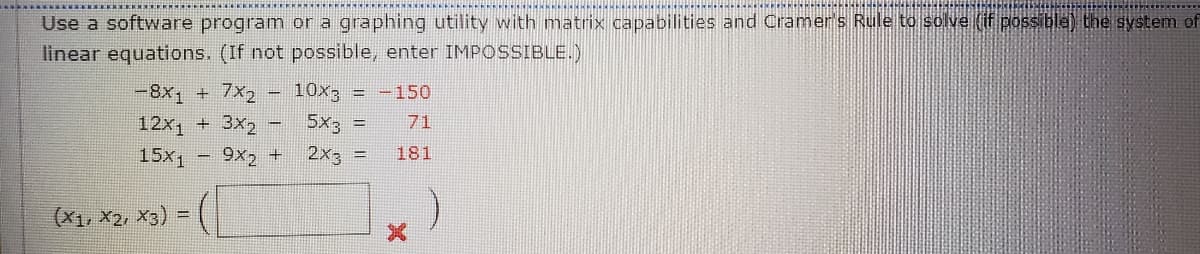 Use a software program or a graphing utility with matrix capabilities and Cramer's Rule to solve (f possible) the system of
linear equations. (If not possible, enter IMPOSSIBLE.)
-8x1
7x2
10x3
-150
%3
12x + 3x2
5x3 =
71
15x1
9x, +
2x, =
181
(X1, X2, X3) =
