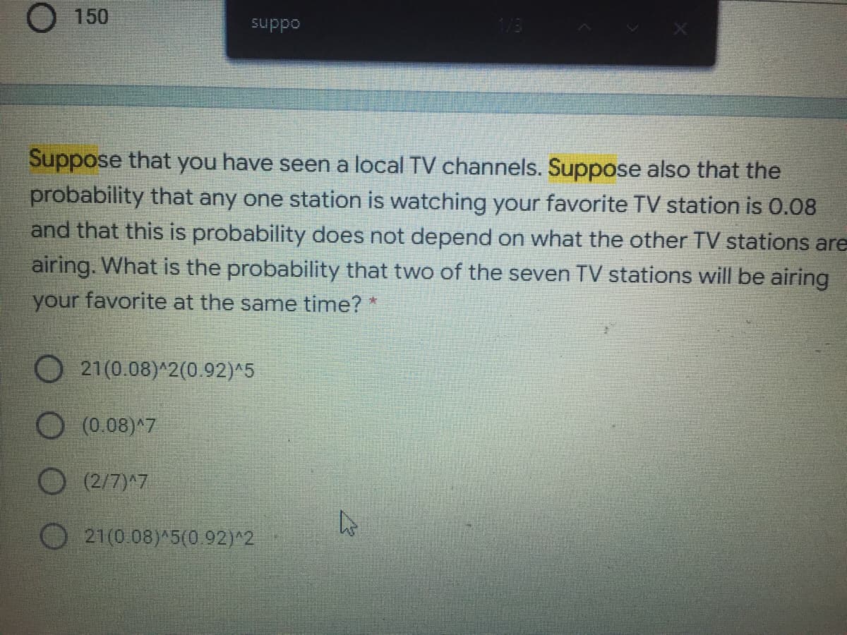 O150
oddns
Suppose that you have seen a local TV channels. Suppose also that the
probability that any one station is watching your favorite TV station is 0.08
and that this is probability does not depend on what the other TV stations are
airing. What is the probability that two of the seven TV stations will be airing
your favorite at the same time? *
O 21(0.08)^2(0.92)^5
(0.08)^7
O (2/7)^7
21(0.08) 5(0.92)^2
