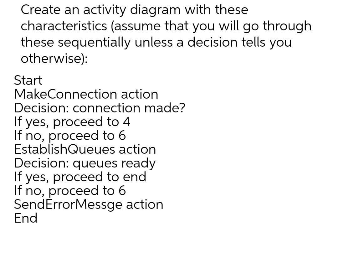 Create an activity diagram with these
characteristics (assume that you will go through
these sequentially unless a decision tells you
otherwise):
Start
MakeConnection action
Decision: connection made?
If yes, proceed to 4
If no, proceed to 6
EstablishQueues action
Decision: queues ready
If yes, proceed to end
If no, proceed to 6
SendErrorMessge action
End
