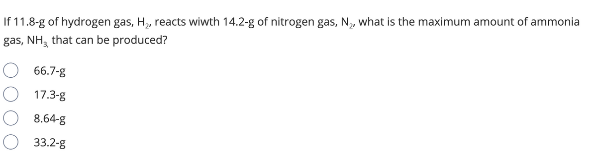 If 11.8-g of hydrogen gas, H,, reacts wiwth 14.2-g of nitrogen gas, N,, what is the maximum amount of ammonia
gas, NH3 that can be produced?
66.7-g
17.3-g
8.64-g
33.2-g
