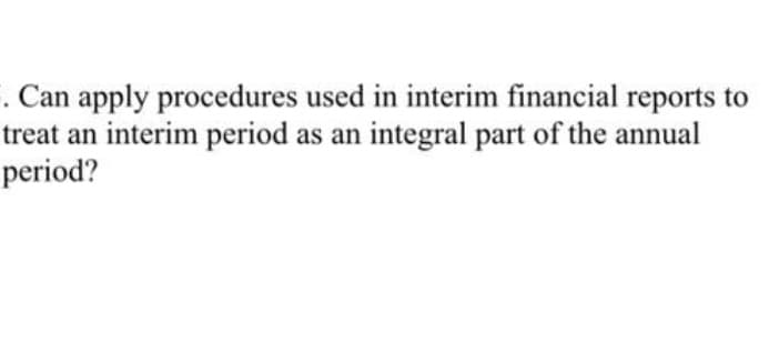 . Can apply procedures used in interim financial reports to
treat an interim period as an integral part of the annual
period?
