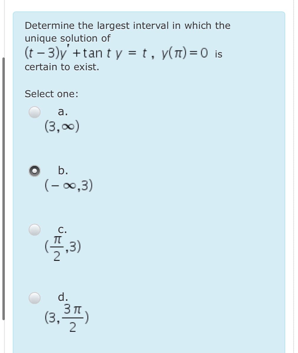 Determine the largest interval in which the
unique solution of
(t – 3)y +tan t y = t, y(n)=0 is
certain to exist.
Select one:
а.
(3,00)
b.
(- 00,3)
С.
(플,3)
d.
(3,)
