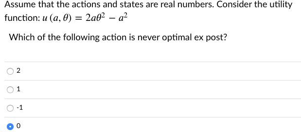 Assume that the actions and states are real numbers. Consider the utility
function: u (a, 0) = 2a0² – a²
Which of the following action is never optimal ex post?
2
1
-1
