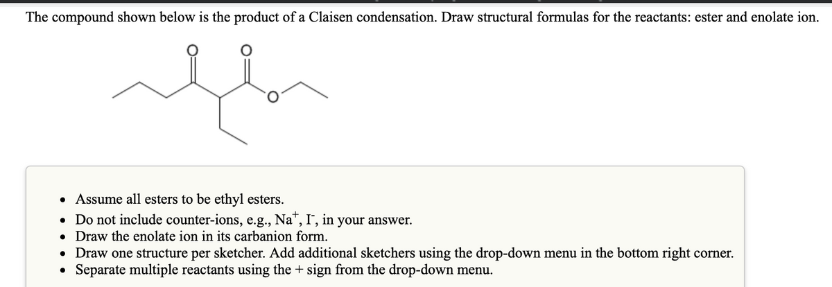 The compound shown below is the product of a Claisen condensation. Draw structural formulas for the reactants: ester and enolate ion.
• Assume all esters to be ethyl esters.
• Do not include counter-ions, e.g., Na", I",
• Draw the enolate ion in its carbanion form.
• Draw one structure per sketcher. Add additional sketchers using the drop-down menu in the bottom right corner.
• Separate multiple reactants using the + sign from the drop-down menu.
in
your answer.
