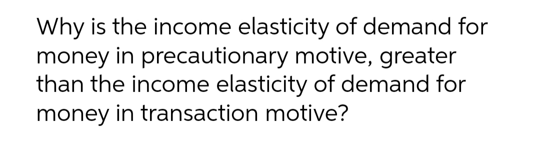 Why is the income elasticity of demand for
money in precautionary motive, greater
than the income elasticity of demand for
money in transaction motive?
