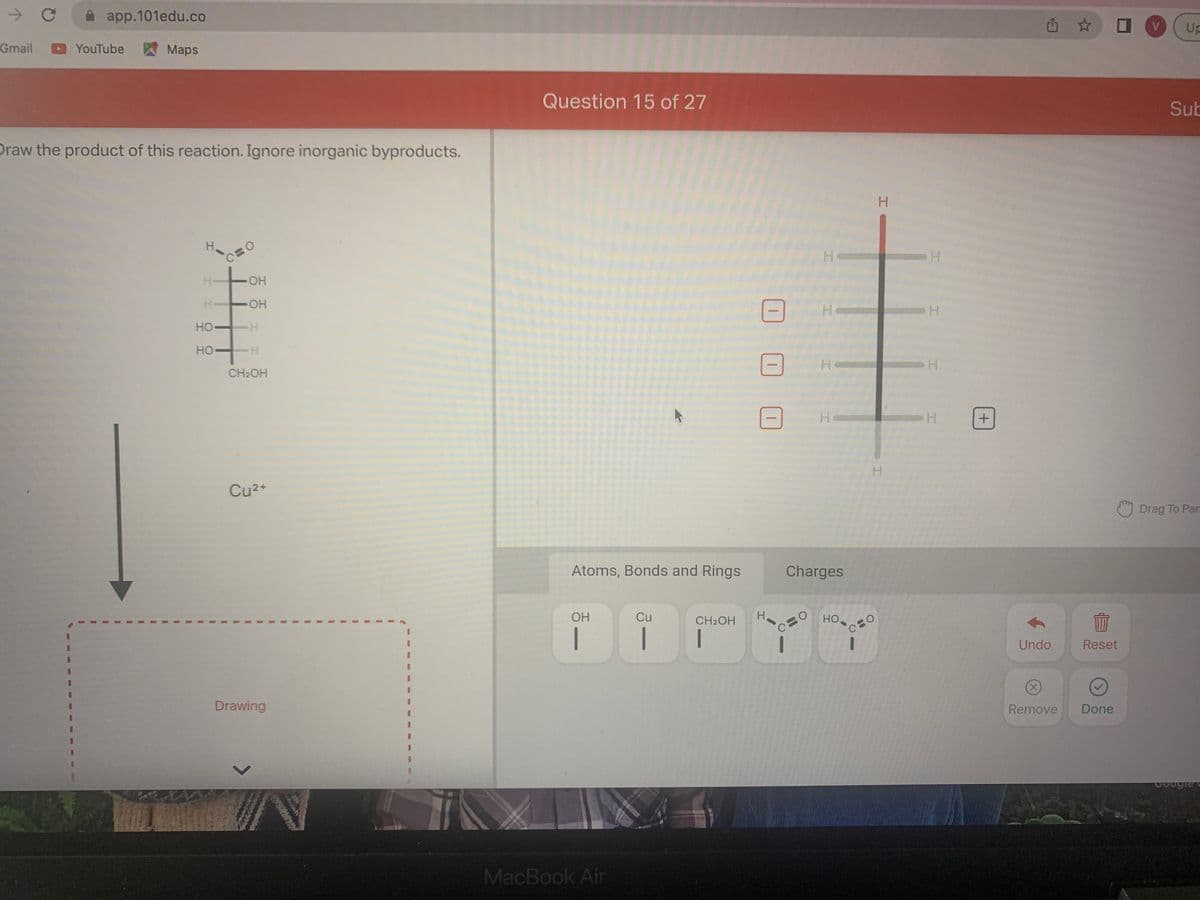 y
Gmail
C
app.101edu.co
YouTube
Maps
Draw the product of this reaction. Ignore inorganic byproducts.
I
OH
HI TOH
HO-H
H-
HO
H
CH₂OH
Cu²+
Drawing
J
1
1
V
Question 15 of 27
Atoms, Bonds and Rings
OH
MacBook Air
Cu
1
CH₂OH
|
00
H
На
C
H
H
H
Charges
HO
H
H
O
H
H
H
H
+
Undo
✩
177
Reset
Remove Done
V Up
Sub
Drag To Par
Google