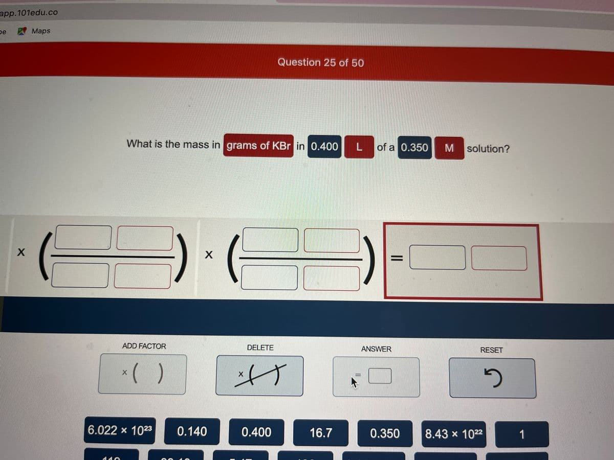 app.101edu.co
be
X
Maps
What is the mass in grams of KBr in 0.400 L of a 0.350 M solution?
35
ADD FACTOR
X
( )
6.022 × 10²3
X
0.140
X
DELETE
Question 25 of 50
T
0.400
16.7
ANSWER
RESET
0.350 8.43 × 10²2
5
1