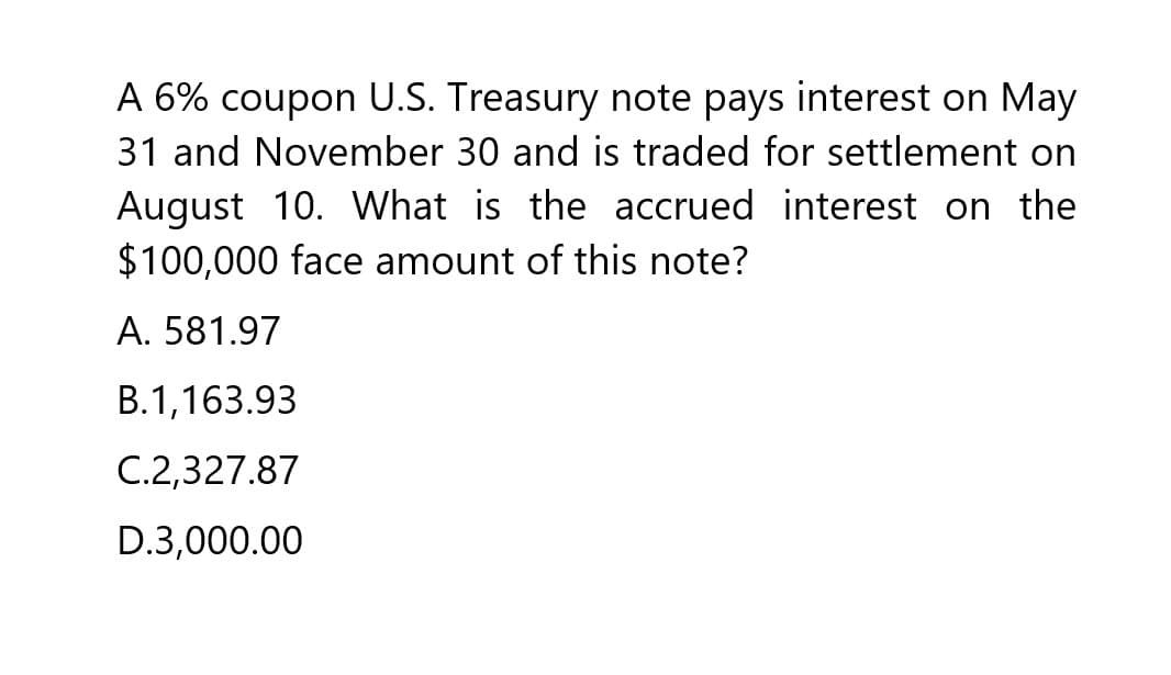 A 6% coupon U.S. Treasury note pays interest on May
31 and November 30 and is traded for settlement on
August 10. What is the accrued interest on the
$100,000 face amount of this note?
A. 581.97
B.1,163.93
C.2,327.87
D.3,000.00