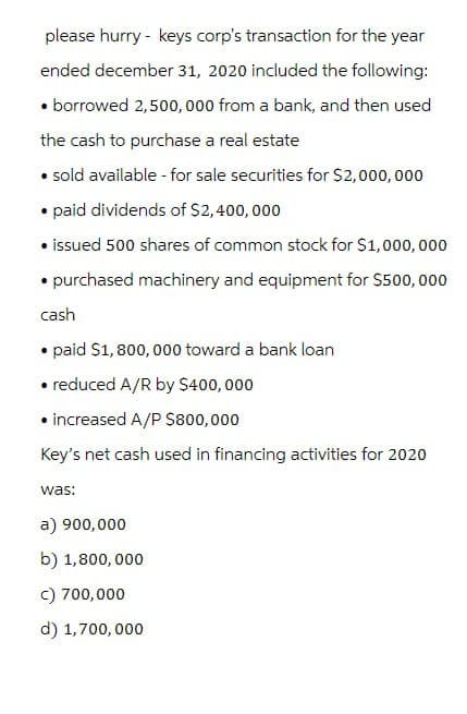 please hurry - keys corp's transaction for the year
ended december 31, 2020 included the following:
⚫ borrowed 2,500,000 from a bank, and then used
the cash to purchase a real estate
⚫ sold available - for sale securities for $2,000,000
⚫paid dividends of $2,400,000
⚫ issued 500 shares of common stock for $1,000,000
⚫purchased machinery and equipment for $500,000
cash
paid $1,800,000 toward a bank loan
• reduced A/R by $400,000
⚫ increased A/P $800,000
Key's net cash used in financing activities for 2020
was:
a) 900,000
b) 1,800,000
c) 700,000
d) 1,700,000