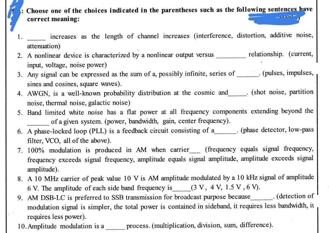 : Choose one of the choices indicated in the parentheses such as the following sentences have
correct meani ng:
1.
increases as the length of channel increases (interference, distortion, additive noise,
attenuation)
2. A nonlinear device is characterized by a nonlinear output versus
relationship. (current,
input, voltage, noise power)
3. Any signal can be expressed as the sum of a, possibly infinite, series of
sines and cosines, square waves).
(pulses, impulses,
(shot noise, partition
4. AWGN, is a well-known probability distribution at the cosmic and
noise, thermal noise, galactic noise)
5. Band limited white noise has a flat power at all frequency components extending beyond the
of a given system. (power, bandwidth, gain, center frequency).
6. A phase-locked loop (PLL) is a feedback circuit consisting of a
filter, VCO, all of the above).
7. 100% modulation is produced in AM when carrier
frequency exceeds signal frequency, amplitude equals signal amplitude, amplitude exceeds signal
amplitude).
8. A 10 MHz carrier of peak value 10 V is AM amplitude modulated by a 10 kHz signal of amplitude
6 V. The amplitude of each side band frequency is
9. AM DSB-LC is preferred to SSB transmission for broadcast purpose because
modulation signal is simpler, the total power is contained in sideband, it requires less bandwidth, it
requires less power).
10. Amplitude modulation is a
(phase detector, low-pass
(frequency equals signal frequency,
(3 V, 4 V, 1.5 V, 6 V).
(detection of
process. (multiplication, division, sum, difference).
