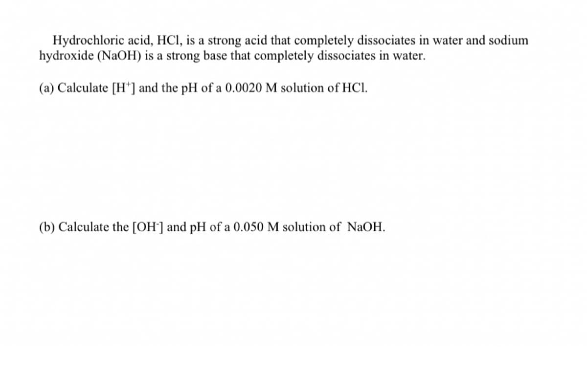 Hydrochloric acid, HCI, is a strong acid that completely dissociates in water and sodium
hydroxide (NaOH) is a strong base that completely dissociates in water.
(a) Calculate [H*] and the pH of a 0.0020 M solution of HCI.
(b) Calculate the [OH] and pH of a
M solution of NaOH.
