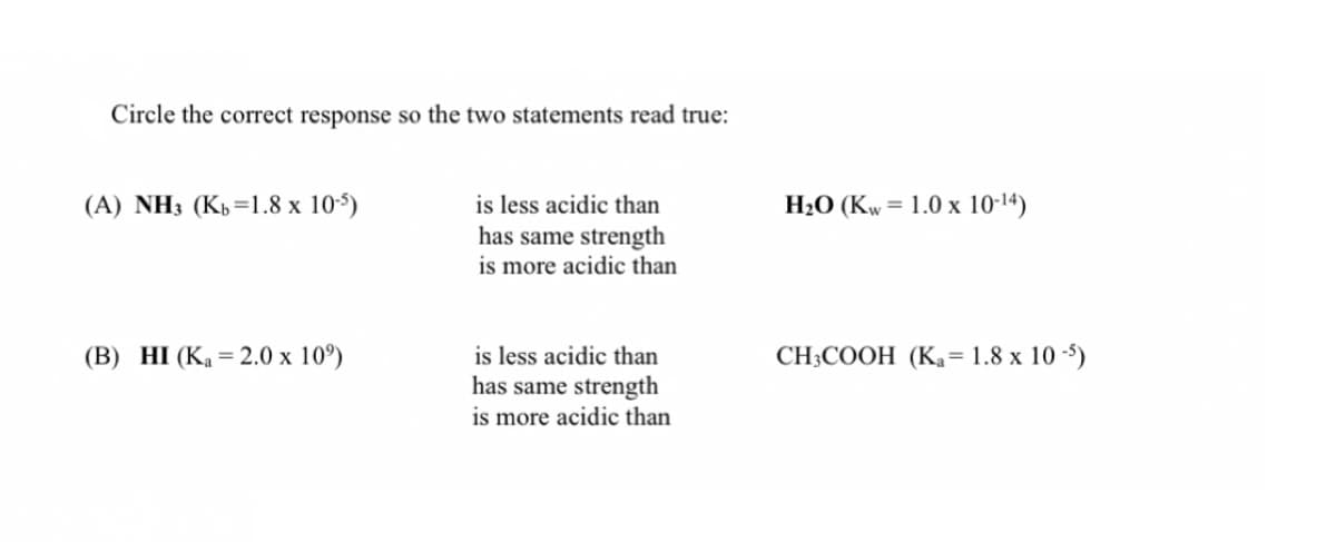 Circle the correct response so the two statements read true:
(A) NH3 (Kp=1.8 x 105)
is less acidic than
H20 (Kw= 1.0 x 10-14)
has same strength
is more acidic than
(B) HI (Ka = 2.0 x 10°)
is less acidic than
CH3COOH (Ka= 1.8 x 10 -5)
has same strength
is more acidic than
