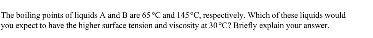 The boiling points of liquids A and B are 65 °C and 145°C, respectively. Which of these liquids would
you expect to have the higher surface tension and viscosity at 30°C? Briefly explain your answer.
