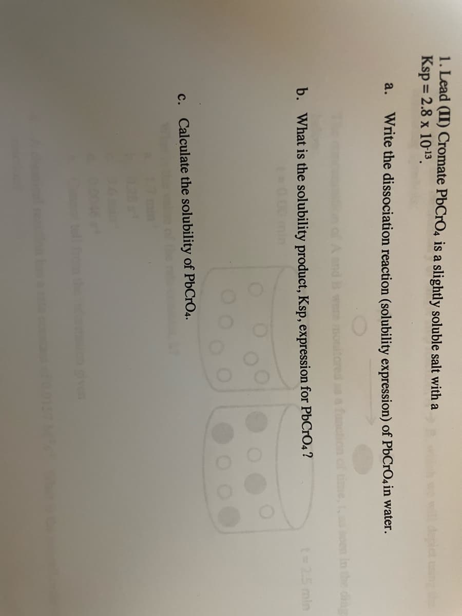 1. Lead (II) Cromate PbCrO4 is a slightly soluble salt with a
Ksp = 2.8 x 1013.
%3D
a.
Write the dissociation reaction (solubility expression) of PbCrO4 in water.
were monitored
Ce, t, as oen in the dine
b. What is the solubility product, Ksp, expression for PbCrO4 ?
t= 25 min
c. Calculate the solubility of PbCrO4.
the i
ven
