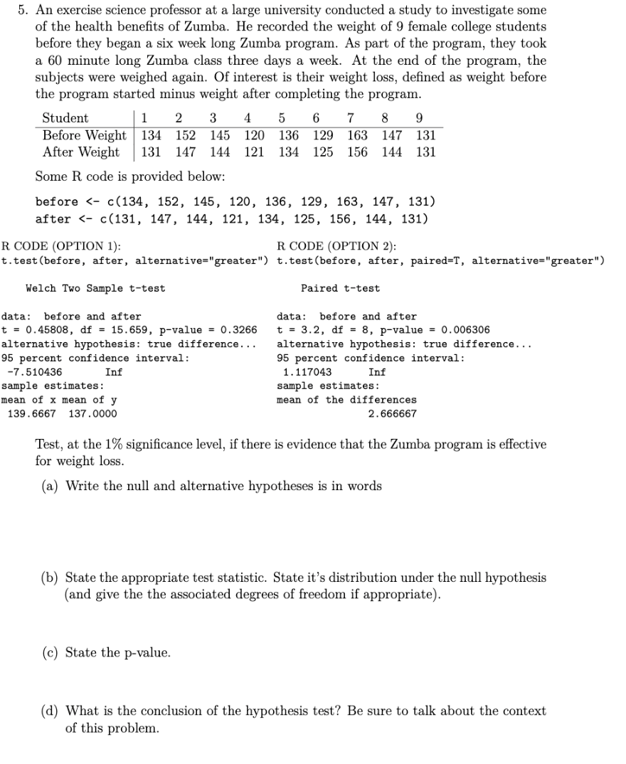 5. An exercise science professor at a large university conducted a study to investigate some
of the health benefits of Zumba. He recorded the weight of 9 female college students
before they began a six week long Zumba program. As part of the program, they took
a 60 minute long Zumba class three days a week. At the end of the program, the
subjects were weighed again. Of interest is their weight loss, defined as weight before
the program started minus weight after completing the program.
Student
Before Weight 134
After Weight
1
2
3
5
6 7 8
152 145
120 136 129
163 147 131
131
147 144
121
134
125 156 144 131
Some R code is provided below:
before <- c(134, 152, 145, 120, 136, 129, 163, 147, 131)
after <- c(131, 147, 144, 121, 134, 125, 156, 144, 131)
R CODE (OPTION 1):
t.test(before, after, alternative="greater") t.test(before, after, paired=T, alternative="greater")
R CODE (OPTION 2):
Welch Two Sample t-test
Paired t-test
data:
before and after
data: before and after
t = 0.45808, df = 15.659, p-value = 0.3266
alternative hypothesis: true difference...
95 percent confidence interval:
t = 3.2, df = 8, p-value = 0.006306
alternative hypothesis: true difference...
95 percent confidence interval:
-7.510436
Inf
1.117043
Inf
sample estimates:
mean of the differences
sample estimates:
mean of x mean of y
139.6667 137.0000
2.666667
Test, at the 1% significance level, if there is evidence that the Zumba program is effective
for weight loss.
(a) Write the null and alternative hypotheses is in words
(b) State the appropriate test statistic. State it's distribution under the null hypothesis
(and give the the associated degrees of freedom if appropriate).
(c) State the p-value.
(d) What is the conclusion of the hypothesis test? Be sure to talk about the context
of this problem.
