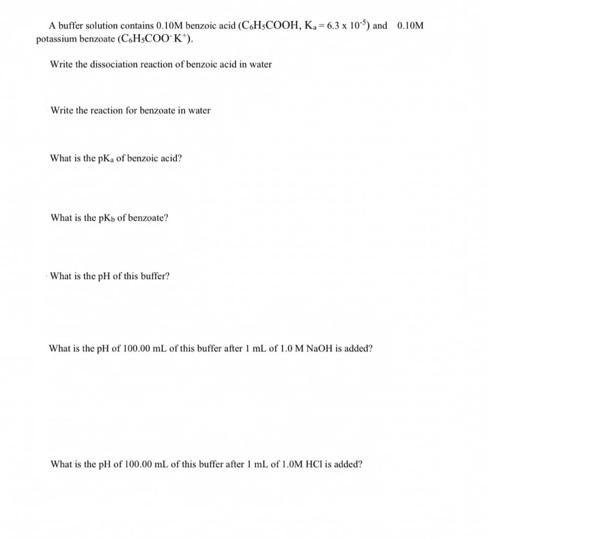 A buffer solution contains 0.10M benzoic acid (C6H5COOH, Ka= 6.3 x 10-5) and 0.10M
potassium benzoate (C,H5COO" K*).
Write the dissociation reaction of benzoic acid in water
Write the reaction for benzoate in water
What is the pKa of benzoic acid?
What is the pKp of benzoate?
What is the pH of this buffer?
What is the pH of 100.00 mL of this buffer after 1 mL of 1.0 M NaOH is added?
What is the pH of 100.00 mL of this buffer after 1 mL of 1.OM HCI is added?
