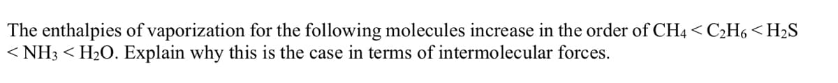 The enthalpies of vaporization for the following molecules increase in the order of CH4 < C2H6 < H2S
< NH3 < H2O. Explain why this is the case in terms of intermolecular forces.
