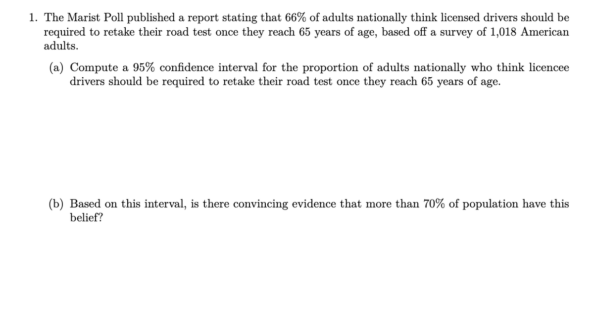 1. The Marist Poll published a report stating that 66% of adults nationally think licensed drivers should be
required to retake their road test once they reach 65 years of age, based off a survey of 1,018 American
adults.
(a) Compute a 95% confidence interval for the proportion of adults nationally who think licencee
drivers should be required to retake their road test once they reach 65 years of age.
(b) Based on this interval, is there convincing evidence that more than 70% of population have this
belief?
