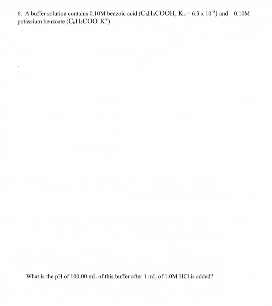 6. A buffer solution contains 0.10M benzoic acid (C6H5COOH, Ka = 6.3 x 105) and 0.10M
potassium benzoate (C,H5COO" K*).
What is the pH of 100.00 mL of this buffer after 1 mL of 1.0M HCl is added?
