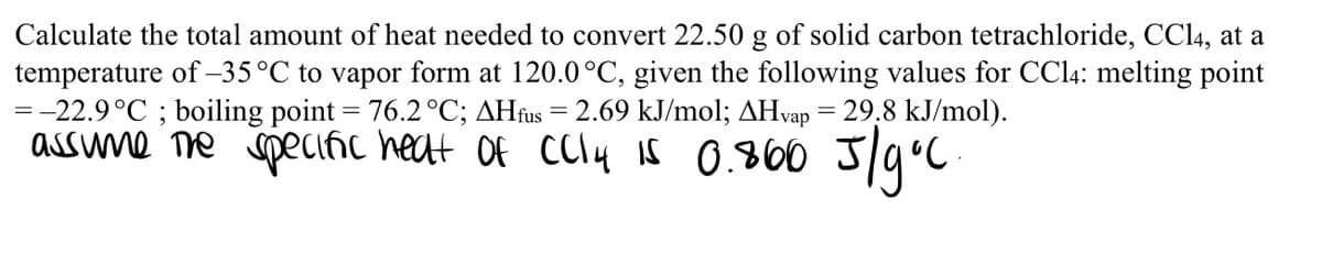 Calculate the total amount of heat needed to convert 22.50 g of solid carbon tetrachloride, CC14, at a
temperature of –35°C to vapor form at 120.0°C, given the following values for CC14: melting point
=-22.9°C ; boiling point = 76.2°C; AHfus = 2.69 kJ/mol; AHvap = 29,8 kJ/mol).
assune ne speciñc heat Of CCly Is 0.860 J/9°C
