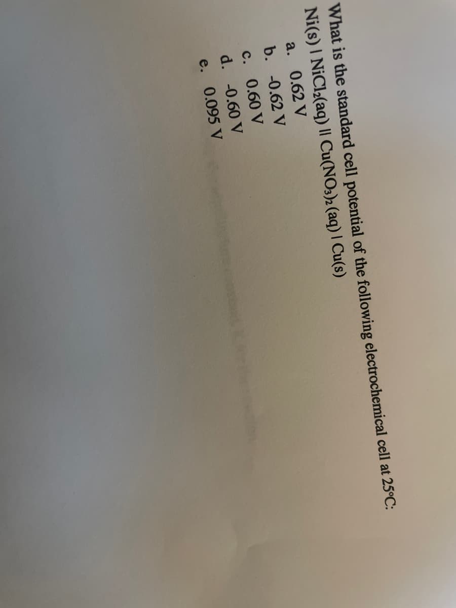 What is the standard cell potential of the following electrochemical cell at 25°C:
Ni(s) I NiCl2(aq) || Cu(NO3)2 (aq) | Cu(s)
a. 0.62 V
b. -0.62 V
с.
0.60 V
d. -0.60 V
e. 0.095 V
