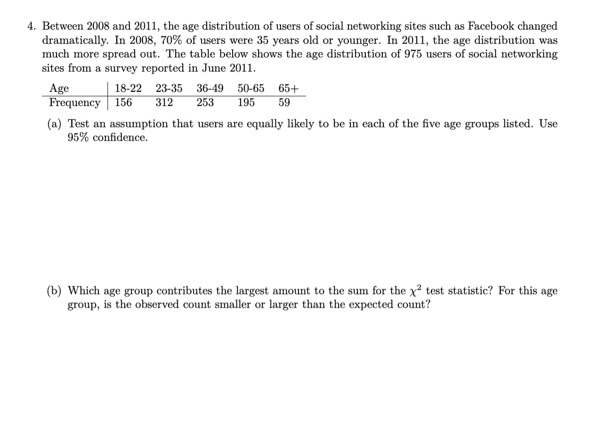 4. Between 2008 and 2011, the age distribution of users of social networking sites such as Facebook changed
dramatically. In 2008, 70% of users were 35 years old or younger. In 2011, the age distribution was
much more spread out. The table below shows the age distribution of 975 users of social networking
sites from a survey reported in June 2011.
36-49
Age
Frequency
18-22
23-35
50-65
65+
156
312
253
195
59
(a) Test an assumption that users are equally likely to be in each of the five age groups listed. Use
95% confidence.
(b) Which age group contributes the largest amount to the sum for the x2 test statistic? For this age
group, is the observed count smaller or larger than the expected count?
