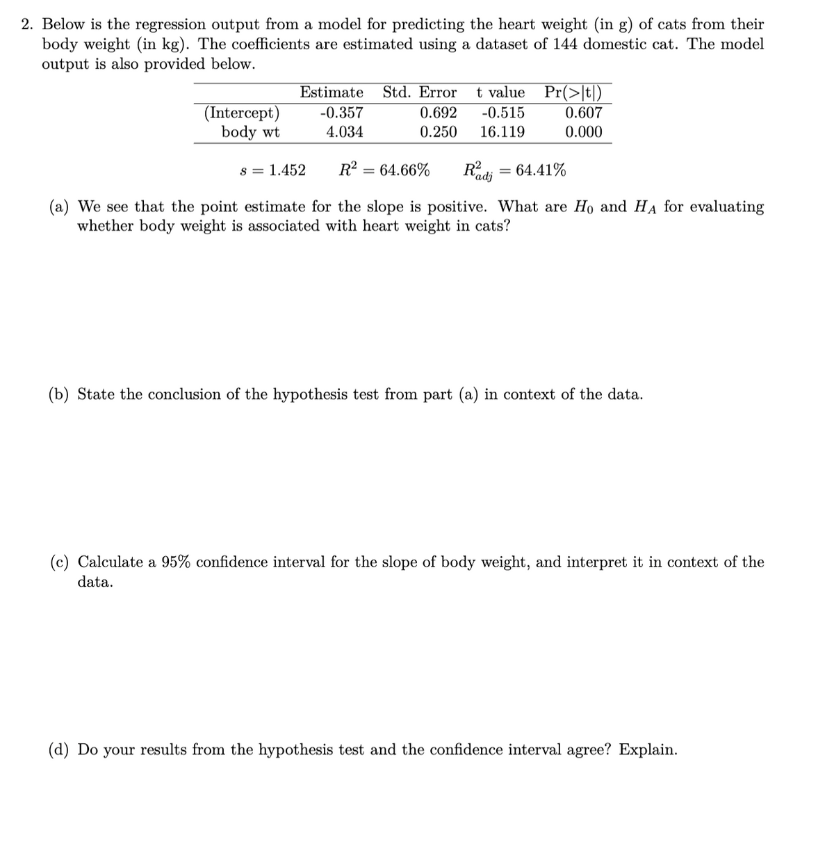 2. Below is the regression output from a model for predicting the heart weight (in g) of cats from their
body weight (in kg). The coefficients are estimated using a dataset of 144 domestic cat. The model
output is also provided below.
Estimate
Std. Error
t value Pr(>|t|)
(Intercept)
body wt
-0.357
0.692
-0.515
0.607
4.034
0.250
16.119
0.000
R2
64.66%
Radi
64.41%
s = 1.452
(a) We see that the point estimate for the slope is positive. What are Ho and HA for evaluating
whether body weight is associated with heart weight in cats?
(b) State the conclusion of the hypothesis test from part (a) in context of the data.
(c) Calculate a 95% confidence interval for the slope of body weight, and interpret it in context of the
data.
(d) Do your results from the hypothesis test and the confidence interval agree? Explain.
