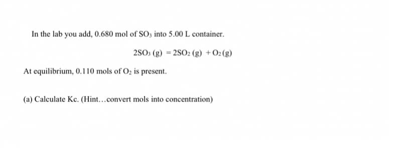 In the lab you add, 0.680 mol of SO3 into 5.00 L container.
2S0 (g) = 2SO2 (g) + O2(g)
At equilibrium, 0.110 mols of O2 is present.
(a) Calculate Kc. (Hint...convert mols into concentration)
