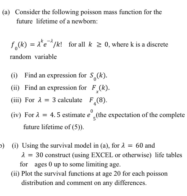 (a) Consider the following poisson mass function for the
future lifetime of a newborn:
f(k) = 2^e^/k! for all k ≥ 0, where k is a discrete
random variable
(i) Find an expression for S (k).
(ii) Find an expression for F
F₂(k).
(iii) For λ = 3 calculate
A
F(8).
0
5
(iv) For A = 4.5 estimate e (the expectation of the complete
future lifetime of (5)).
b) (i) Using the survival model in (a), for λ = 60 and
λ = 30 construct (using EXCEL or otherwise) life tables
for ages 0 up to some limiting age.
(ii) Plot the survival functions at age 20 for each poisson
distribution and comment on any differences.