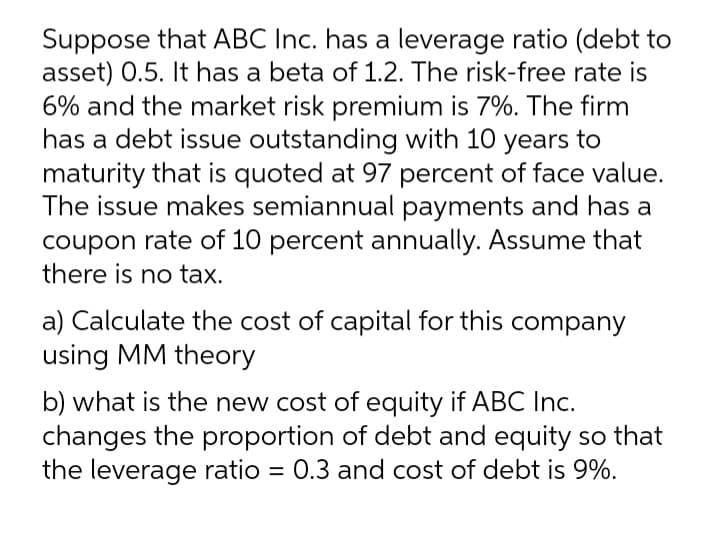 Suppose that ABC Inc. has a leverage ratio (debt to
asset) 0.5. It has a beta of 1.2. The risk-free rate is
6% and the market risk premium is 7%. The firm
has a debt issue outstanding with 10 years to
maturity that is quoted at 97 percent of face value.
The issue makes semiannual payments and has a
coupon rate of 10 percent annually. Assume that
there is no tax.
a) Calculate the cost of capital for this company
using MM theory
b) what is the new cost of equity if ABC Inc.
changes the proportion of debt and equity so that
the leverage ratio = 0.3 and cost of debt is 9%.
