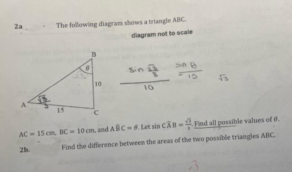 2a
The following diagram shows a triangle ABC.
diagram not to scale
Sin 2
Sin A
15
10
10
15
C
V3
%3D
AC = 15 cm, BC = 10 cm, and ABC 0. Let sin CAB= Find all possible values of 0.
%3D
2b.
Find the difference between the areas of the two possible triangles ABC.
