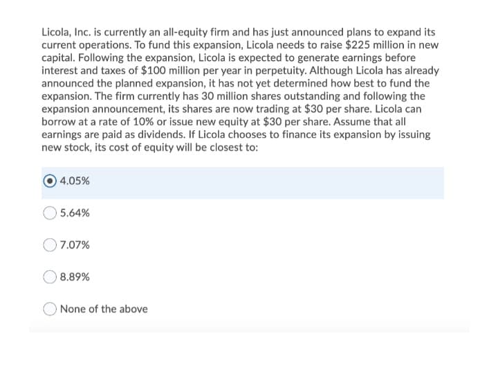 Licola, Inc. is currently an all-equity firm and has just announced plans to expand its
current operations. To fund this expansion, Licola needs to raise $225 million in new
capital. Following the expansion, Licola is expected to generate earnings before
interest and taxes of $100 million per year in perpetuity. Although Licola has already
announced the planned expansion, it has not yet determined how best to fund the
expansion. The firm currently has 30 million shares outstanding and following the
expansion announcement, its shares are now trading at $30 per share. Licola can
borrow at a rate of 10% or issue new equity at $30 per share. Assume that all
earnings are paid as dividends. If Licola chooses to finance its expansion by issuing
new stock, its cost of equity will be closest to:
4.05%
5.64%
7.07%
8.89%
O None of the above
